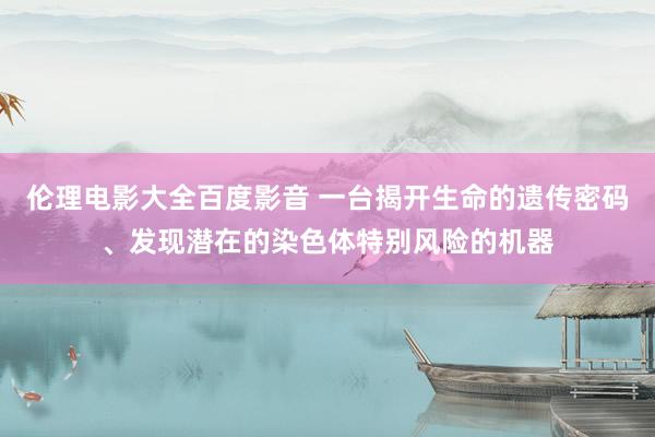 伦理电影大全百度影音 一台揭开生命的遗传密码、发现潜在的染色体特别风险的机器