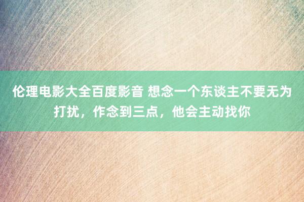 伦理电影大全百度影音 想念一个东谈主不要无为打扰，作念到三点，他会主动找你
