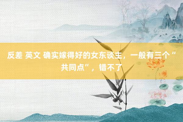反差 英文 确实嫁得好的女东谈主，一般有三个“共同点”，错不了