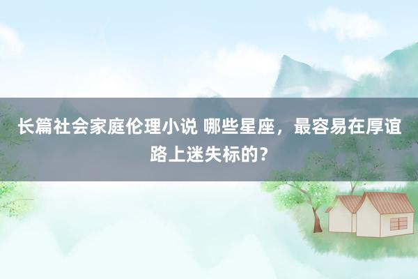 长篇社会家庭伦理小说 哪些星座，最容易在厚谊路上迷失标的？