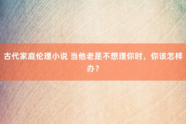 古代家庭伦理小说 当他老是不想理你时，你该怎样办？