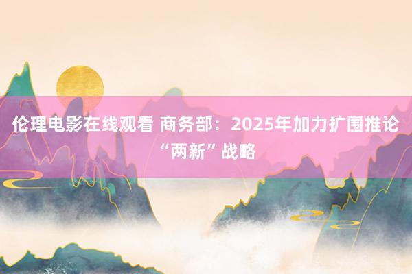 伦理电影在线观看 商务部：2025年加力扩围推论“两新”战略