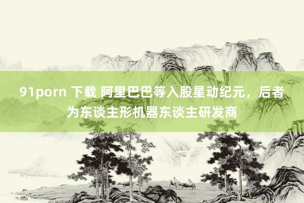 91porn 下载 阿里巴巴等入股星动纪元，后者为东谈主形机器东谈主研发商