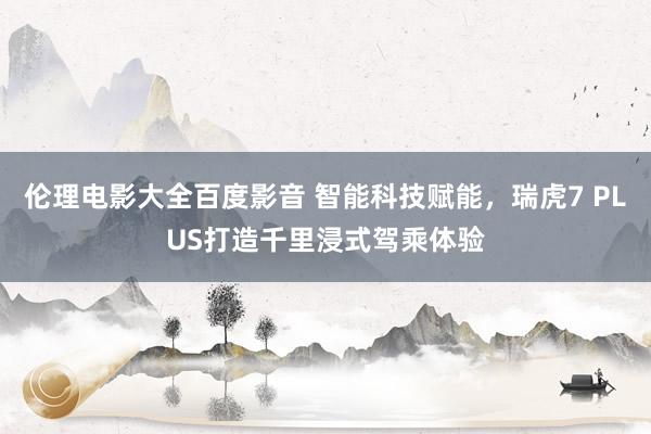 伦理电影大全百度影音 智能科技赋能，瑞虎7 PLUS打造千里浸式驾乘体验