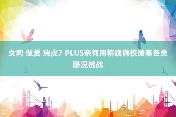 女同 做爱 瑞虎7 PLUS奈何用精确调校搪塞各类路况挑战