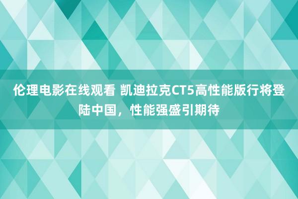 伦理电影在线观看 凯迪拉克CT5高性能版行将登陆中国，性能强盛引期待