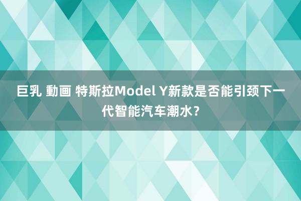 巨乳 動画 特斯拉Model Y新款是否能引颈下一代智能汽车潮水？