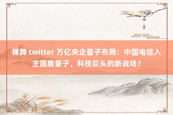裸舞 twitter 万亿央企量子布局：中国电信入主国盾量子，科技巨头的新战场？