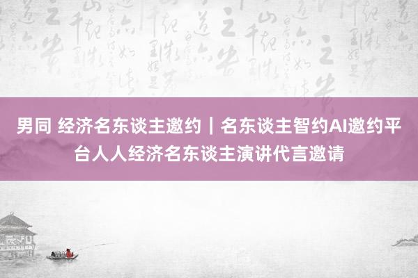 男同 经济名东谈主邀约｜名东谈主智约AI邀约平台人人经济名东谈主演讲代言邀请