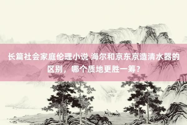 长篇社会家庭伦理小说 海尔和京东京造清水器的区别，哪个质地更胜一筹？