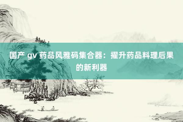 国产 gv 药品风雅码集合器：擢升药品料理后果的新利器