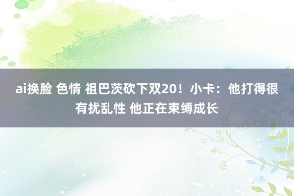 ai换脸 色情 祖巴茨砍下双20！小卡：他打得很有扰乱性 他正在束缚成长
