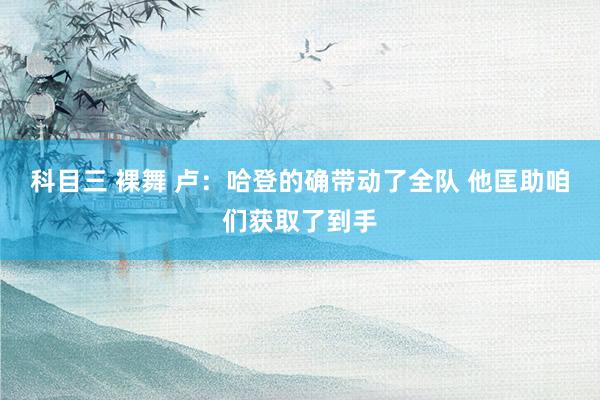 科目三 裸舞 卢：哈登的确带动了全队 他匡助咱们获取了到手