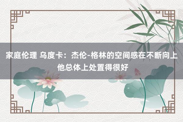 家庭伦理 乌度卡：杰伦-格林的空间感在不断向上 他总体上处置得很好