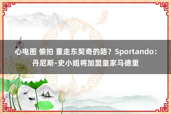 心电图 偷拍 重走东契奇的路？Sportando：丹尼斯-史小姐将加盟皇家马德里