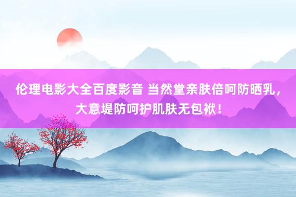 伦理电影大全百度影音 当然堂亲肤倍呵防晒乳，大意堤防呵护肌肤无包袱！