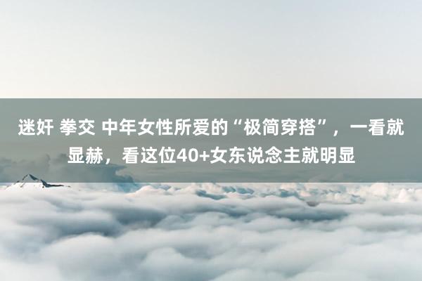 迷奸 拳交 中年女性所爱的“极简穿搭”，一看就显赫，看这位40+女东说念主就明显