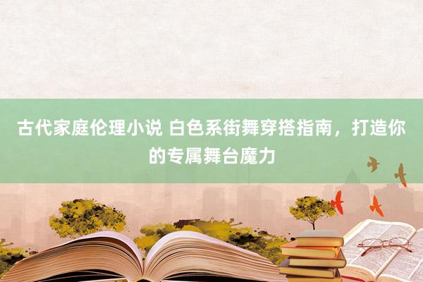 古代家庭伦理小说 白色系街舞穿搭指南，打造你的专属舞台魔力