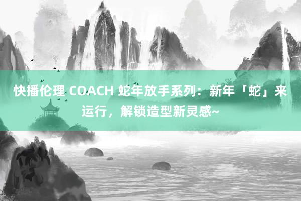快播伦理 COACH 蛇年放手系列：新年「蛇」来运行，解锁造型新灵感~