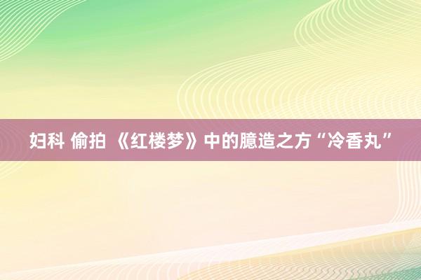 妇科 偷拍 《红楼梦》中的臆造之方“冷香丸”