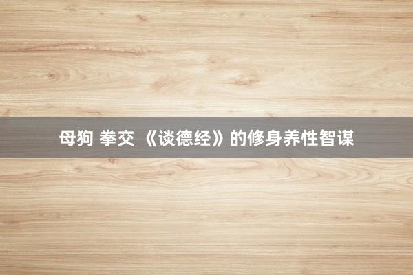 母狗 拳交 《谈德经》的修身养性智谋