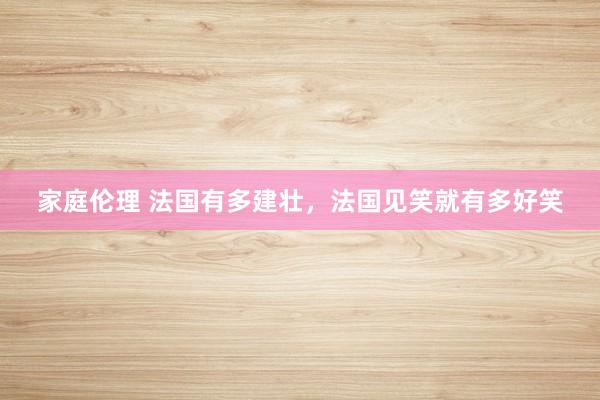 家庭伦理 法国有多建壮，法国见笑就有多好笑
