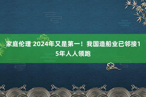 家庭伦理 2024年又是第一！我国造船业已邻接15年人人领跑