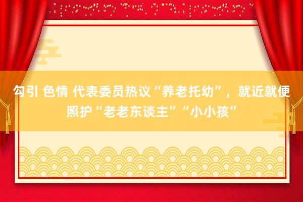 勾引 色情 代表委员热议“养老托幼”，就近就便照护“老老东谈主”“小小孩”