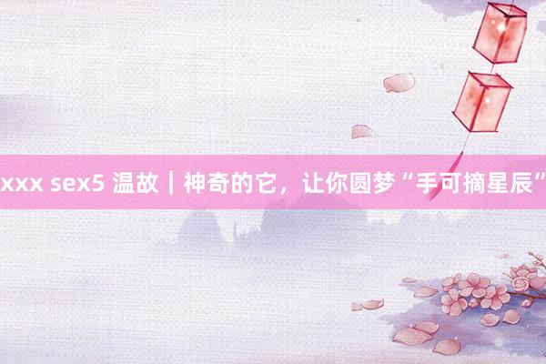 xxx sex5 温故｜神奇的它，让你圆梦“手可摘星辰”