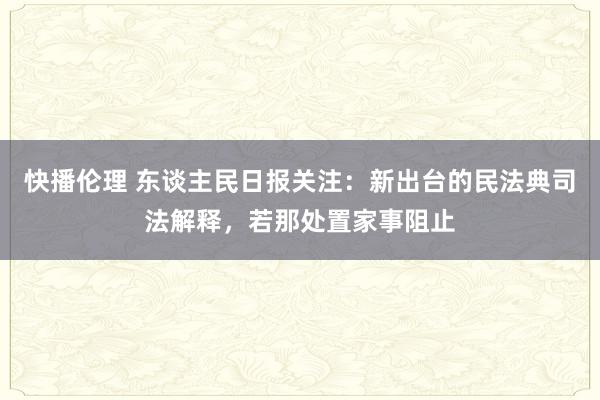 快播伦理 东谈主民日报关注：新出台的民法典司法解释，若那处置家事阻止