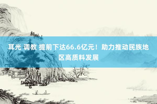 耳光 调教 提前下达66.6亿元！助力推动民族地区高质料发展