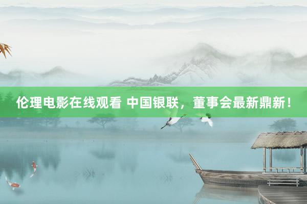 伦理电影在线观看 中国银联，董事会最新鼎新！