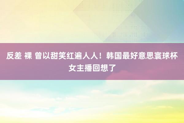 反差 裸 曾以甜笑红遍人人！韩国最好意思寰球杯女主播回想了
