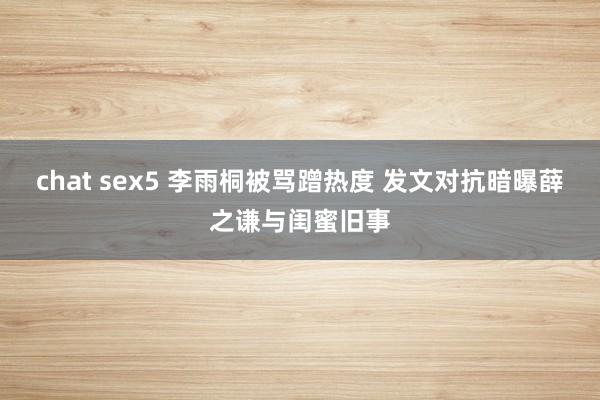 chat sex5 李雨桐被骂蹭热度 发文对抗暗曝薛之谦与闺蜜旧事