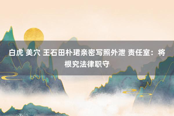 白虎 美穴 王石田朴珺亲密写照外泄 责任室：将根究法律职守