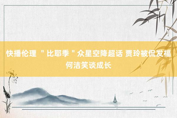 快播伦理 ＂比耶季＂众星空降超话 贾玲被侃发福何洁笑谈成长
