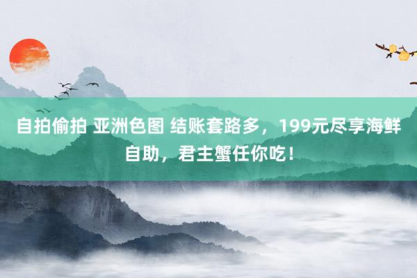 自拍偷拍 亚洲色图 结账套路多，199元尽享海鲜自助，君主蟹任你吃！