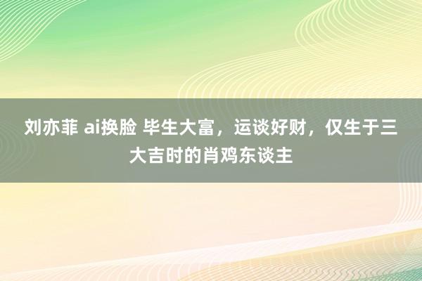 刘亦菲 ai换脸 毕生大富，运谈好财，仅生于三大吉时的肖鸡东谈主