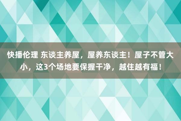 快播伦理 东谈主养屋，屋养东谈主！屋子不管大小，这3个场地要保握干净，越住越有福！
