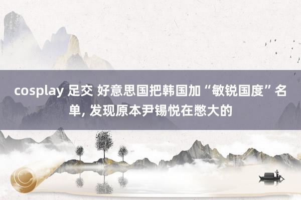 cosplay 足交 好意思国把韩国加“敏锐国度”名单， 发现原本尹锡悦在憋大的