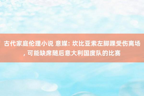 古代家庭伦理小说 意媒: 坎比亚索左脚踝受伤离场, 可能缺席随后意大利国度队的比赛