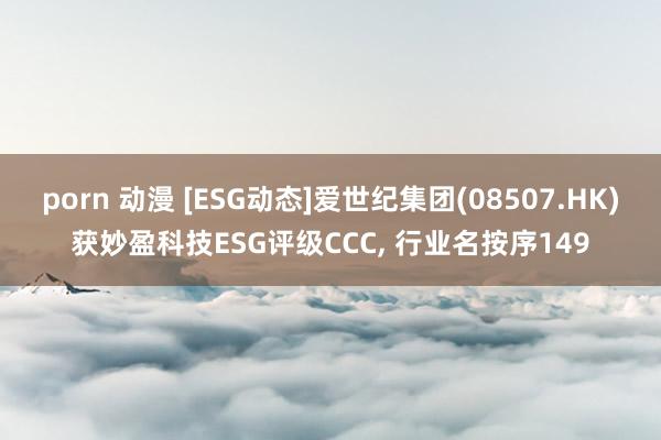 porn 动漫 [ESG动态]爱世纪集团(08507.HK)获妙盈科技ESG评级CCC， 行业名按序149