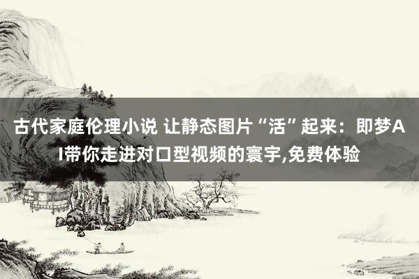 古代家庭伦理小说 让静态图片“活”起来：即梦AI带你走进对口型视频的寰宇，免费体验