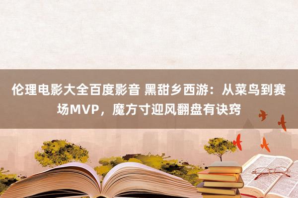 伦理电影大全百度影音 黑甜乡西游：从菜鸟到赛场MVP，魔方寸迎风翻盘有诀窍