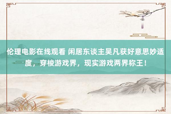 伦理电影在线观看 闲居东谈主吴凡获好意思妙适度，穿梭游戏界，现实游戏两界称王！