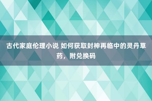 古代家庭伦理小说 如何获取封神再临中的灵丹草药，附兑换码