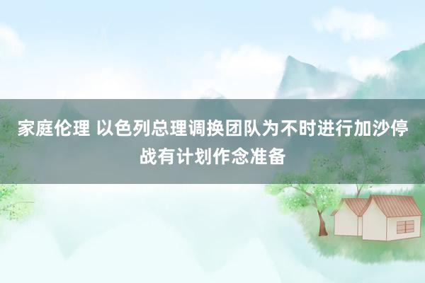 家庭伦理 以色列总理调换团队为不时进行加沙停战有计划作念准备