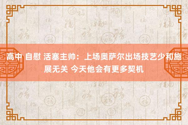 高中 自慰 活塞主帅：上场奥萨尔出场技艺少和施展无关 今天他会有更多契机