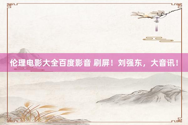 伦理电影大全百度影音 刷屏！刘强东，大音讯！