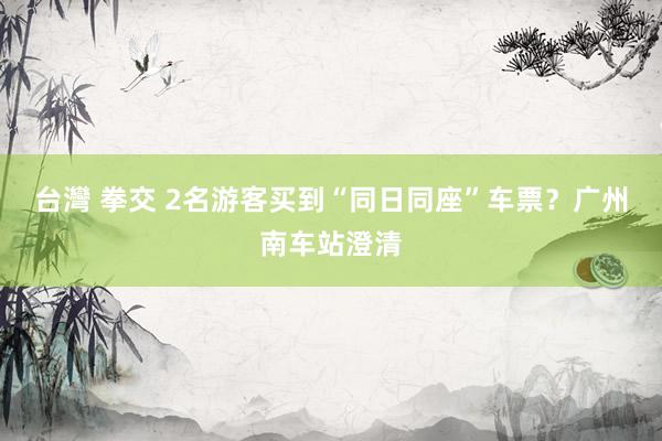 台灣 拳交 2名游客买到“同日同座”车票？广州南车站澄清